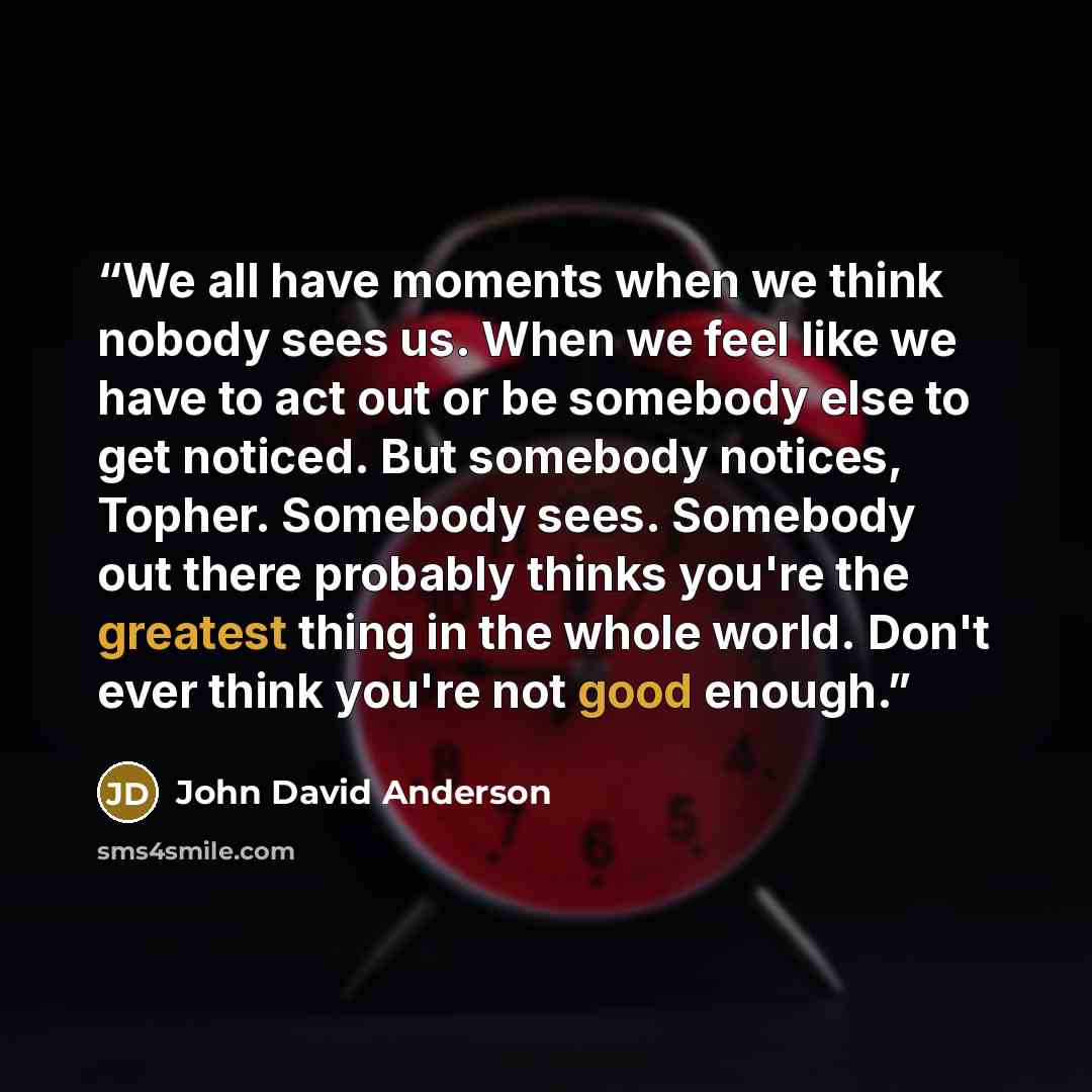 “We all have moments when we think nobody sees us. When we feel like we have to act out or be somebody else to get noticed. But somebody notices, Topher. Somebody sees. Somebody out there probably thinks you're the greatest thing in the whole world. Don't ever think you're not good enough.” quote by John David Anderson
