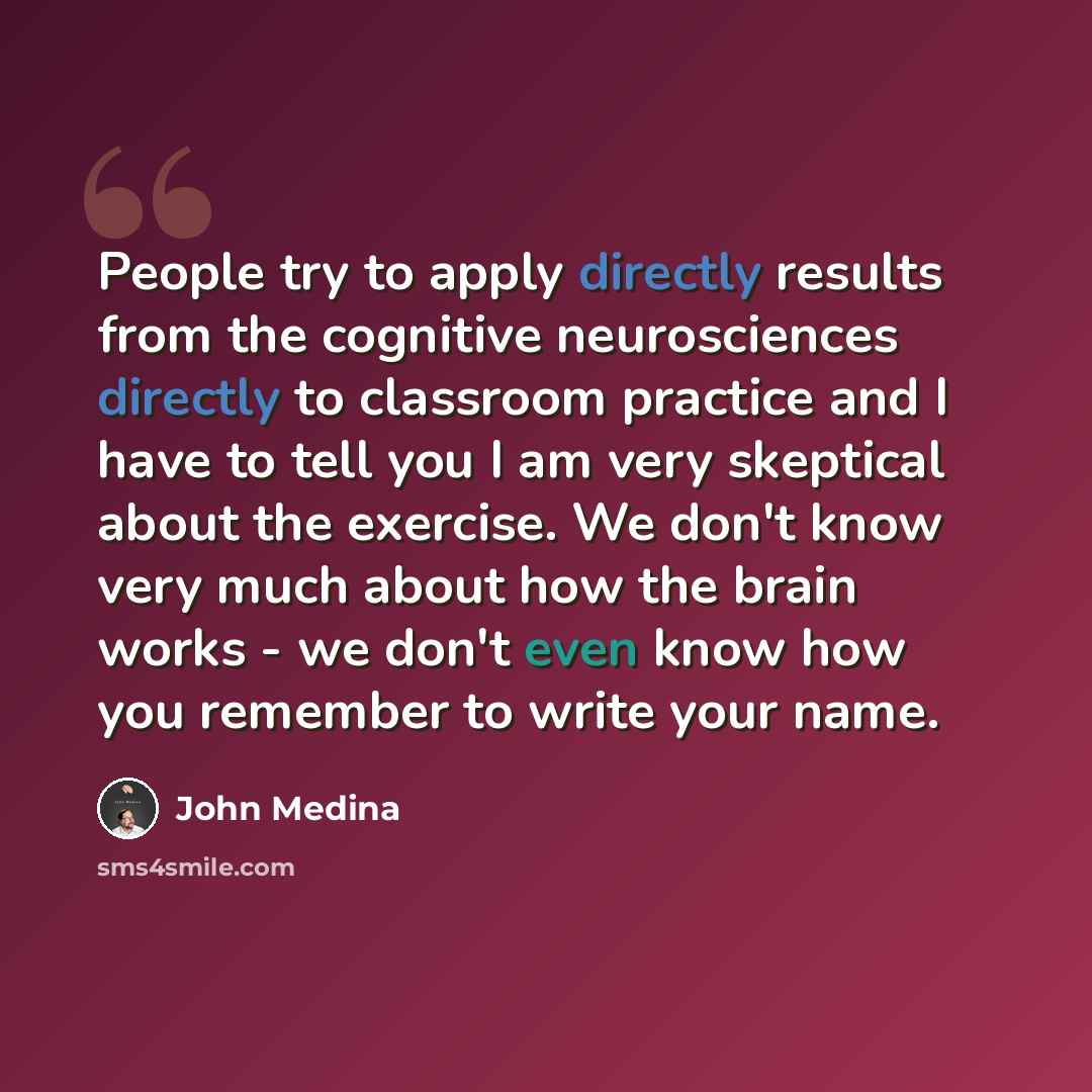 “People try to apply directly results from the cognitive neurosciences directly to classroom practice and I have to tell you I am very skeptical about the exercise. We don't know very much about how the brain works - we don't even know how you remember to write your name.” quote by John Medina