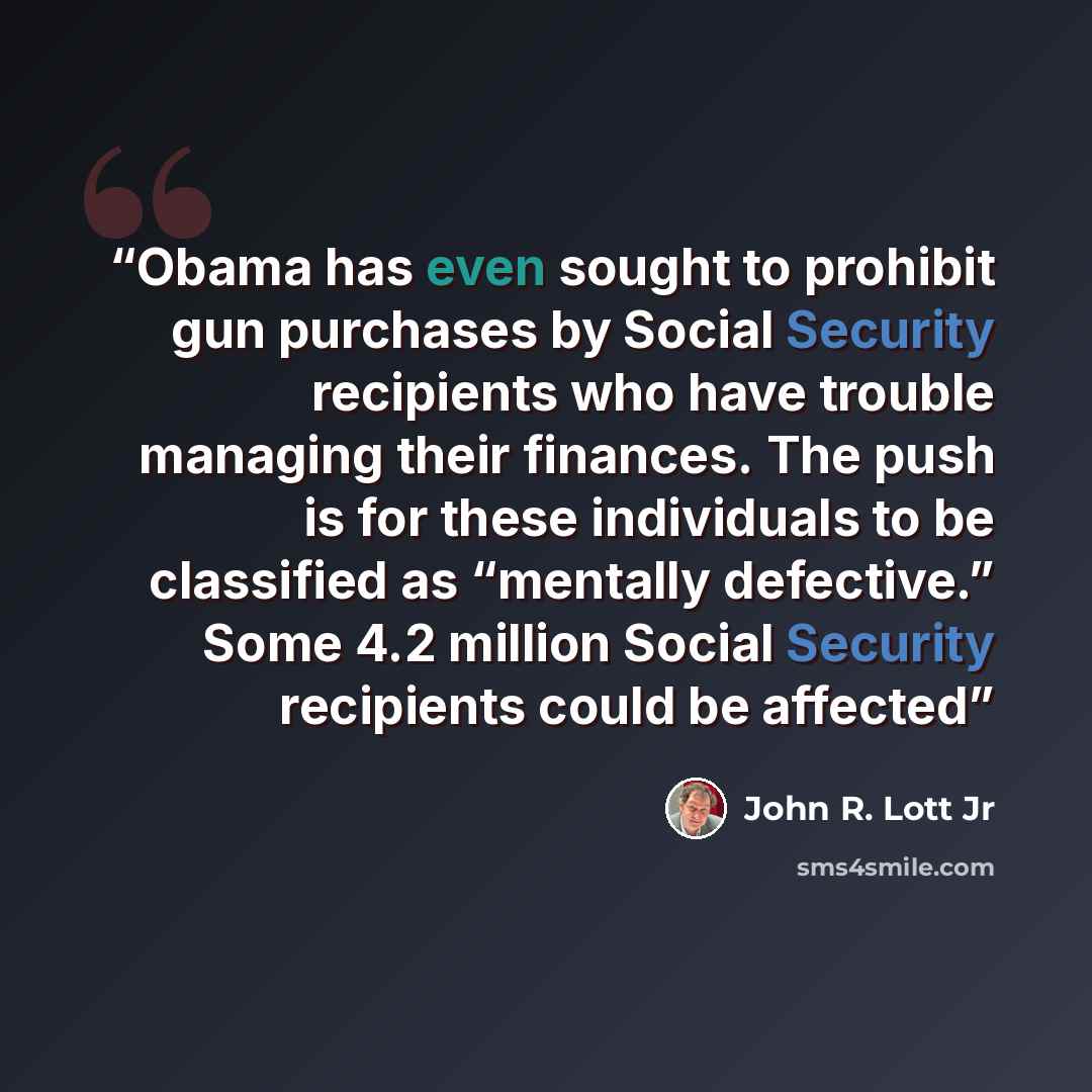 “Obama has even sought to prohibit gun purchases by Social Security recipients who have trouble managing their finances. The push is for these individuals to be classified as “mentally defective.” Some 4.2 million Social Security recipients could be affected” quote by John R. Lott Jr