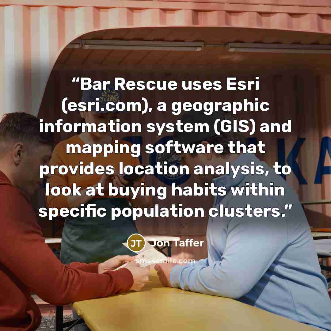 “Bar Rescue uses Esri (esri.com), a geographic information system (GIS) and mapping software that provides location analysis, to look at buying habits within specific population clusters.” quote by Jon Taffer