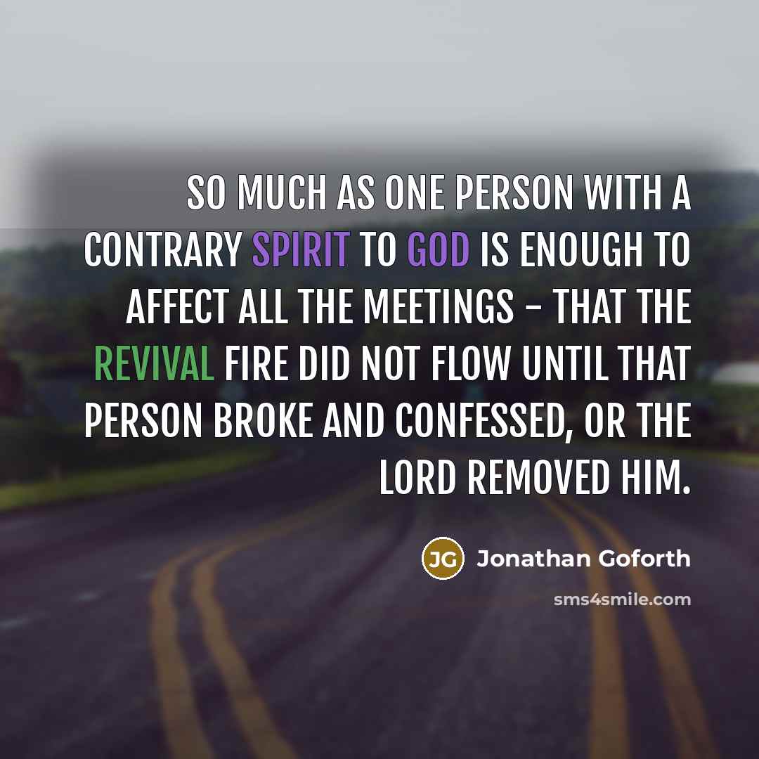 “So much as one person with a contrary spirit to God is enough to affect all the meetings - that the revival fire did not flow until that person broke and confessed, or the Lord removed him.” quote by Jonathan Goforth