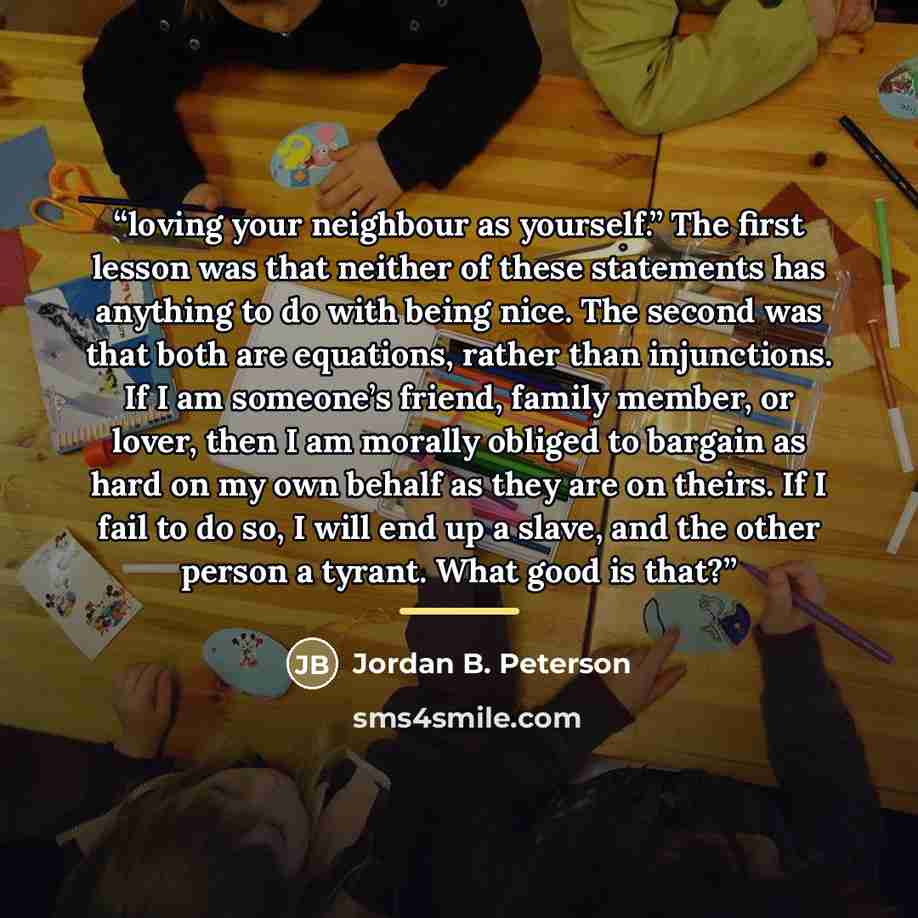 “loving your neighbour as yourself.” The first lesson was that neither of these statements has anything to do with being nice. The second was that both are equations, rather than injunctions. If I am someone’s friend, family member, or lover, then I am morally obliged to bargain as hard on my own…” quote by Jordan B. Peterson