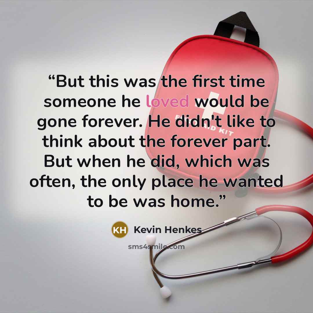 “But this was the first time someone he loved would be gone forever. He didn't like to think about the forever part. But when he did, which was often, the only place he wanted to be was home.” quote by Kevin Henkes