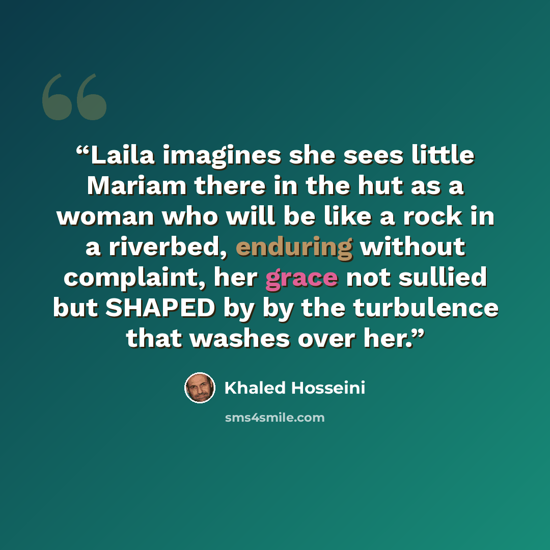 “Laila imagines she sees little Mariam there in the hut as a woman who will be like a rock in a riverbed, enduring without complaint, her grace not sullied but SHAPED by by the turbulence that washes over her.” quote by Khaled Hosseini