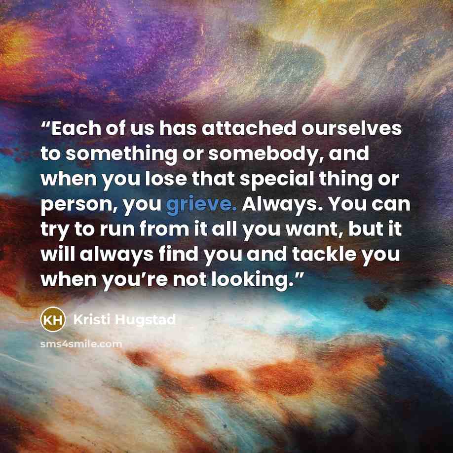 “Each of us has attached ourselves to something or somebody, and when you lose that special thing or person, you grieve. Always. You can try to run from it all you want, but it will always find you and tackle you when you’re not looking.” quote by Kristi Hugstad
