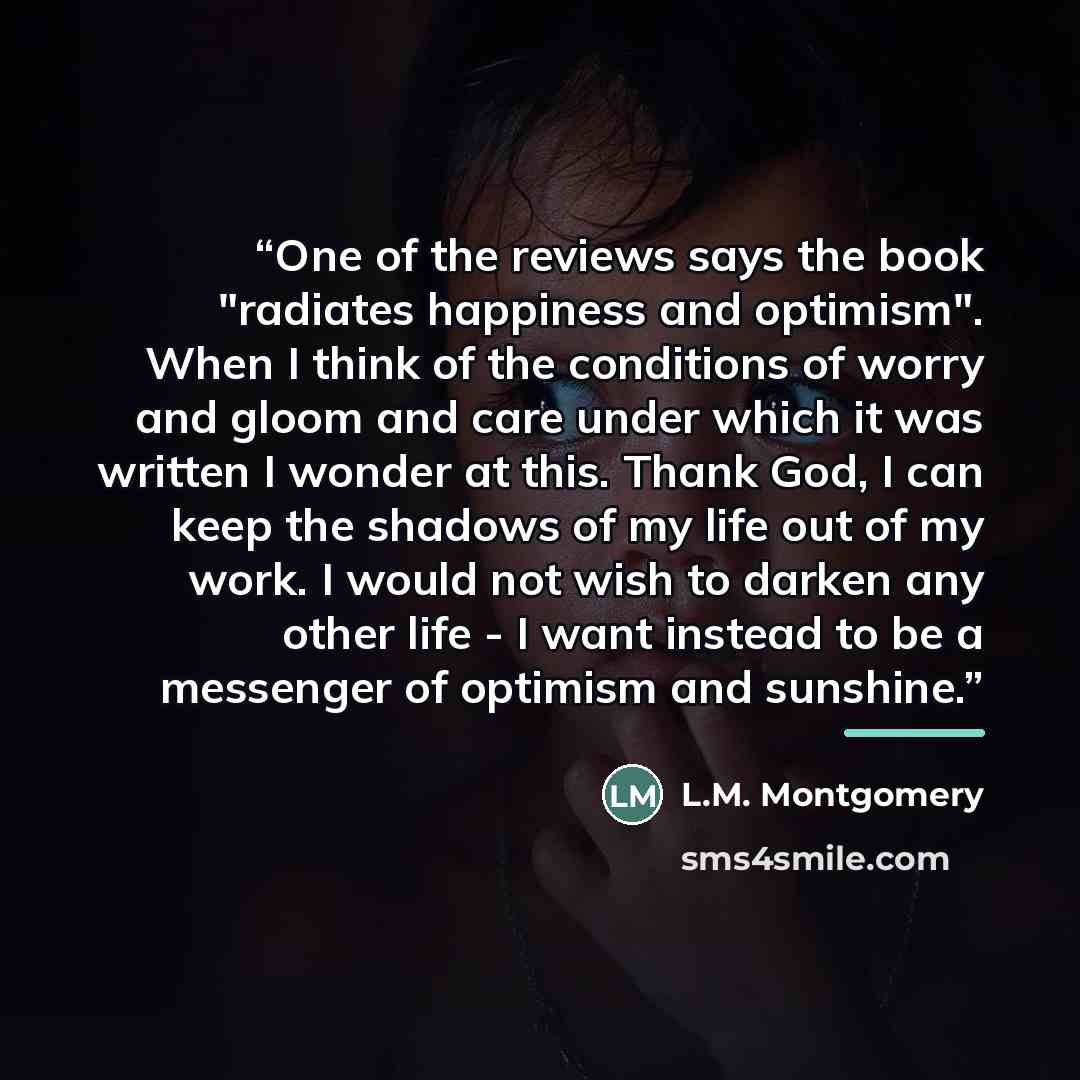 “One of the reviews says the book "radiates happiness and optimism". When I think of the conditions of worry and gloom and care under which it was written I wonder at this. Thank God, I can keep the shadows of my life out of my work. I would not wish to darken any other life - I want instead to be…” quote by L.M. Montgomery