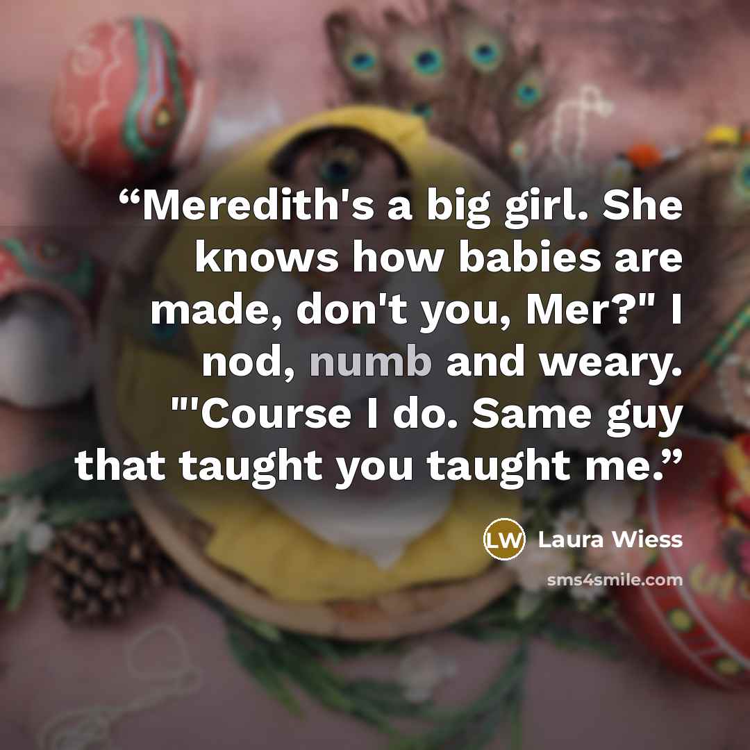 “Meredith's a big girl. She knows how babies are made, don't you, Mer?" I nod, numb and weary. "'Course I do. Same guy that taught you taught me.” quote by Laura Wiess