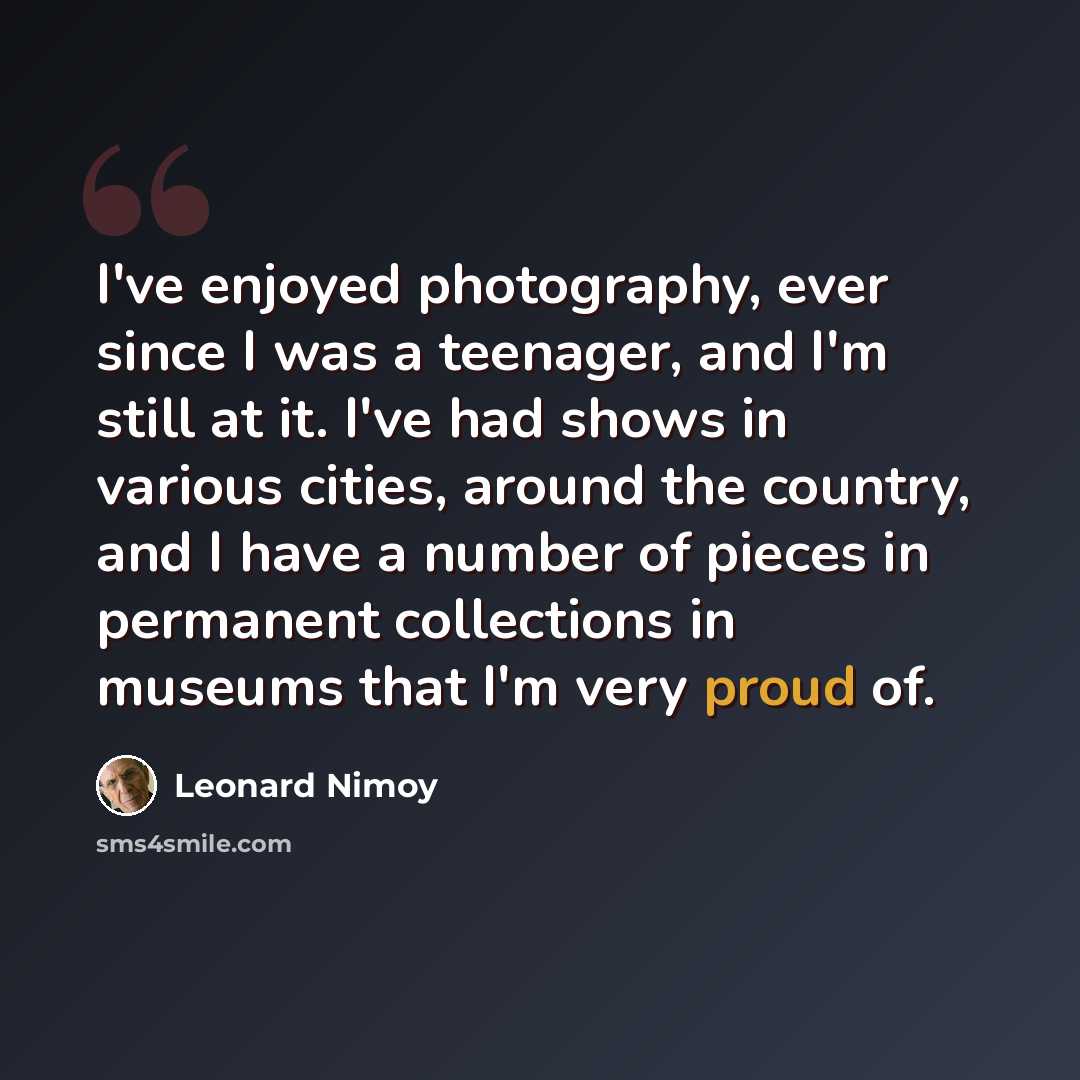 “I've enjoyed photography, ever since I was a teenager, and I'm still at it. I've had shows in various cities, around the country, and I have a number of pieces in permanent collections in museums that I'm very proud of.” quote by Leonard Nimoy