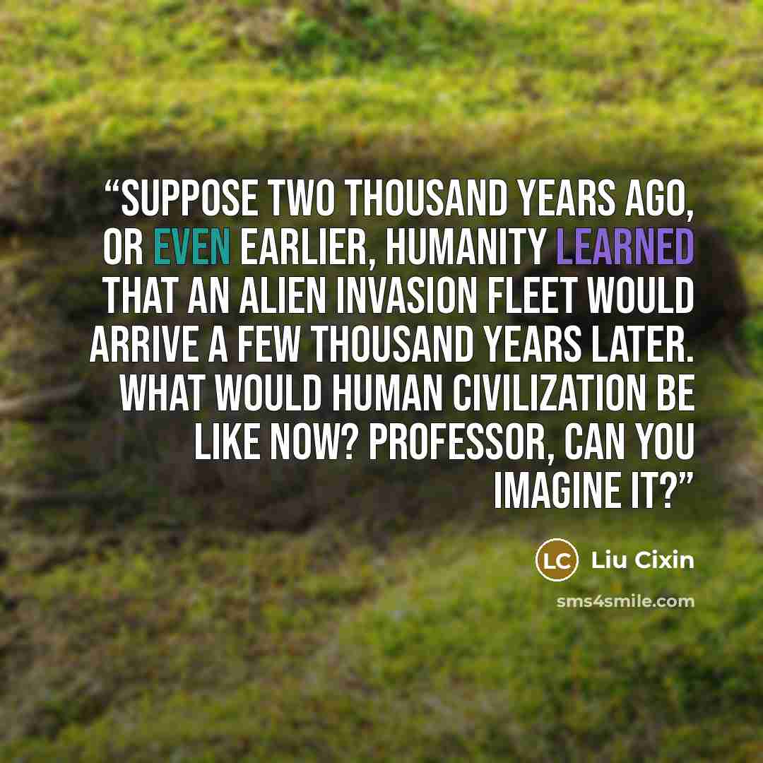 “Suppose two thousand years ago, or even earlier, humanity learned that an alien invasion fleet would arrive a few thousand years later. What would human civilization be like now? Professor, can you imagine it?” quote by Liu Cixin