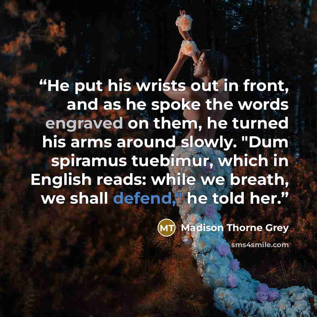 “He put his wrists out in front, and as he spoke the words engraved on them, he turned his arms around slowly. "Dum spiramus tuebimur, which in English reads: while we breath, we shall defend," he told her.” quote by Madison Thorne Grey