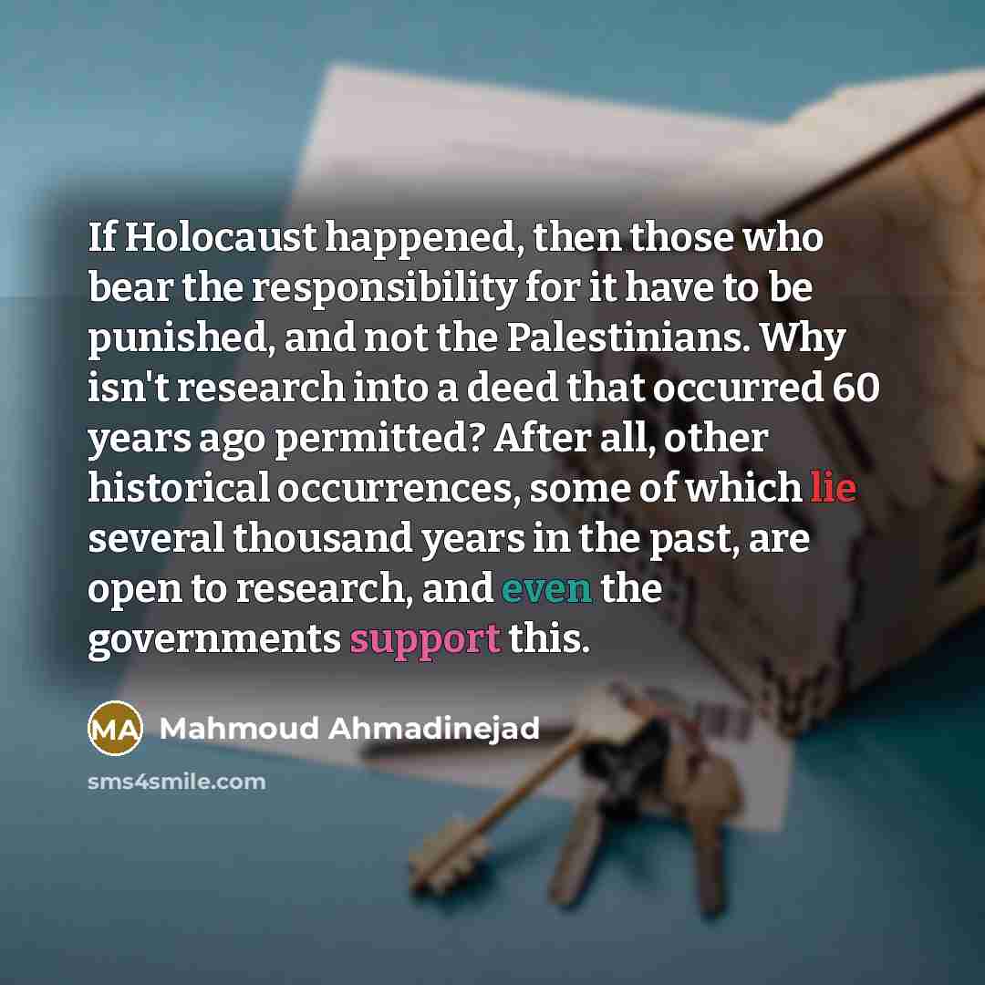 “If Holocaust happened, then those who bear the responsibility for it have to be punished, and not the Palestinians. Why isn't research into a deed that occurred 60 years ago permitted? After all, other historical occurrences, some of which lie several thousand years in the past, are open to…” quote by Mahmoud Ahmadinejad