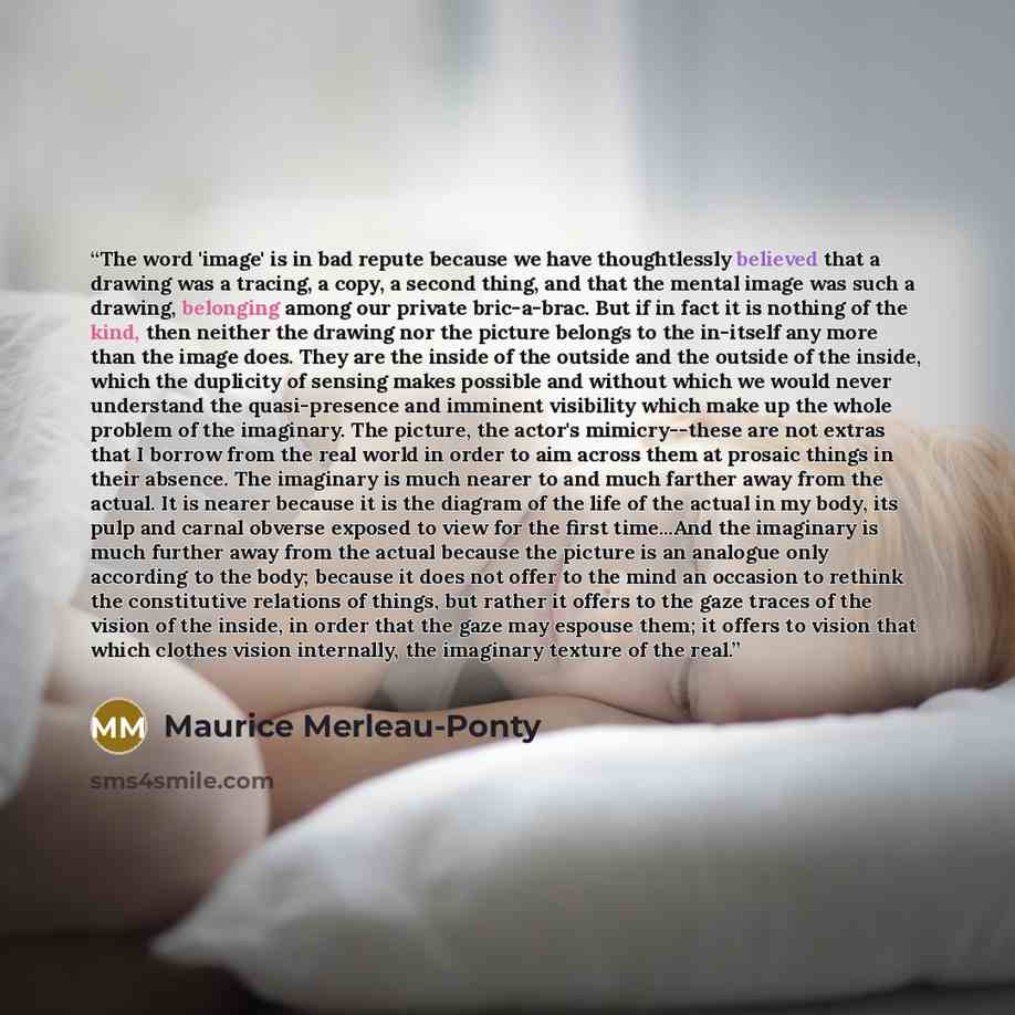 “The word 'image' is in bad repute because we have thoughtlessly believed that a drawing was a tracing, a copy, a second thing, and that the mental image was such a drawing, belonging among our private bric-a-brac. But if in fact it is nothing of the kind, then neither the drawing nor the picture…” quote by Maurice Merleau-Ponty