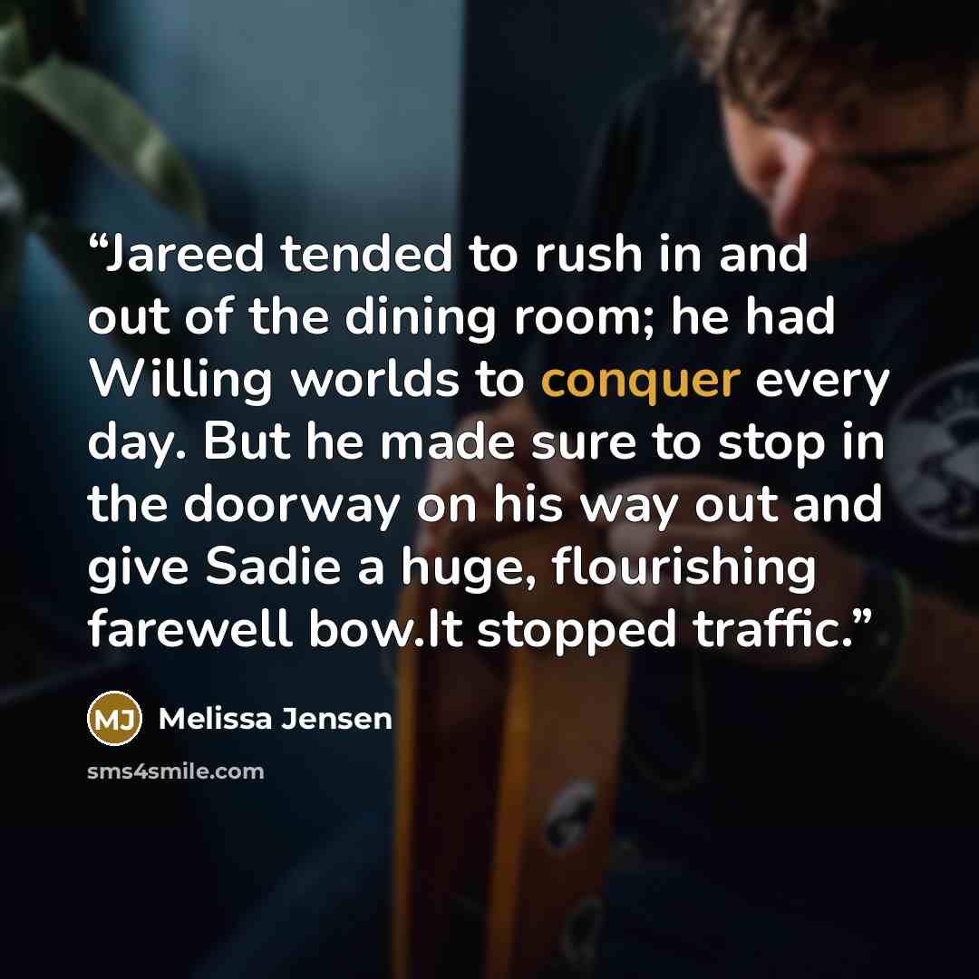 “Jareed tended to rush in and out of the dining room; he had Willing worlds to conquer every day. But he made sure to stop in the doorway on his way out and give Sadie a huge, flourishing farewell bow.It stopped traffic.” quote by Melissa Jensen