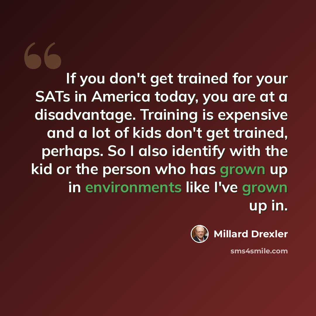 “If you don't get trained for your SATs in America today, you are at a disadvantage. Training is expensive and a lot of kids don't get trained, perhaps. So I also identify with the kid or the person who has grown up in environments like I've grown up in.” quote by Millard Drexler