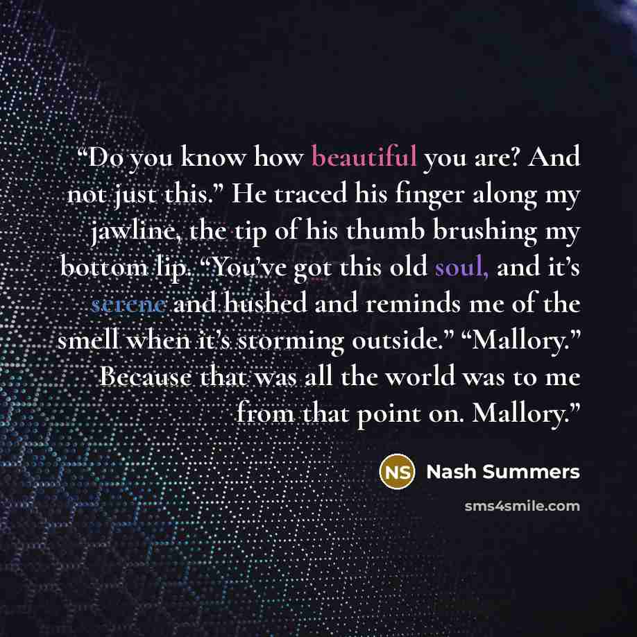 “Do you know how beautiful you are? And not just this.” He traced his finger along my jawline, the tip of his thumb brushing my bottom lip. “You’ve got this old soul, and it’s serene and hushed and reminds me of the smell when it’s storming outside.” “Mallory.” Because that was all the world was to…” quote by Nash Summers