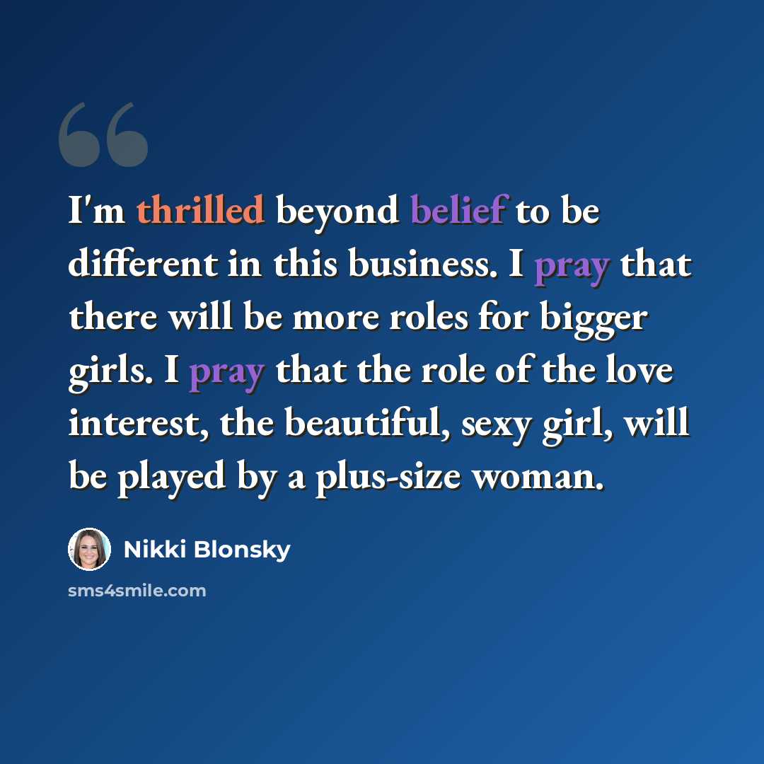 “I'm thrilled beyond belief to be different in this business. I pray that there will be more roles for bigger girls. I pray that the role of the love interest, the beautiful, sexy girl, will be played by a plus-size woman.” quote by Nikki Blonsky