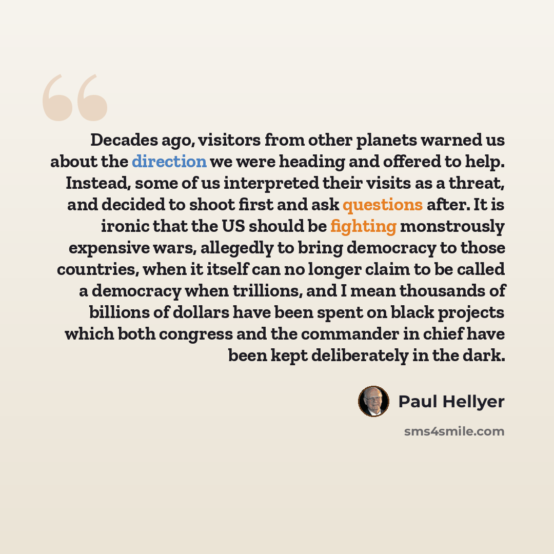 “Decades ago, visitors from other planets warned us about the direction we were heading and offered to help. Instead, some of us interpreted their visits as a threat, and decided to shoot first and ask questions after. It is ironic that the US should be fighting monstrously expensive wars…” quote by Paul Hellyer