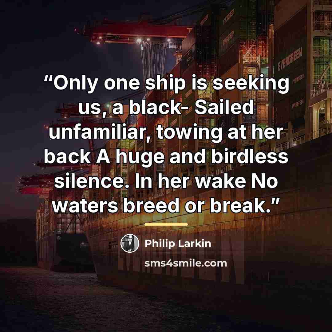 “Only one ship is seeking us, a black- Sailed unfamiliar, towing at her back A huge and birdless silence. In her wake No waters breed or break.” quote by Philip Larkin