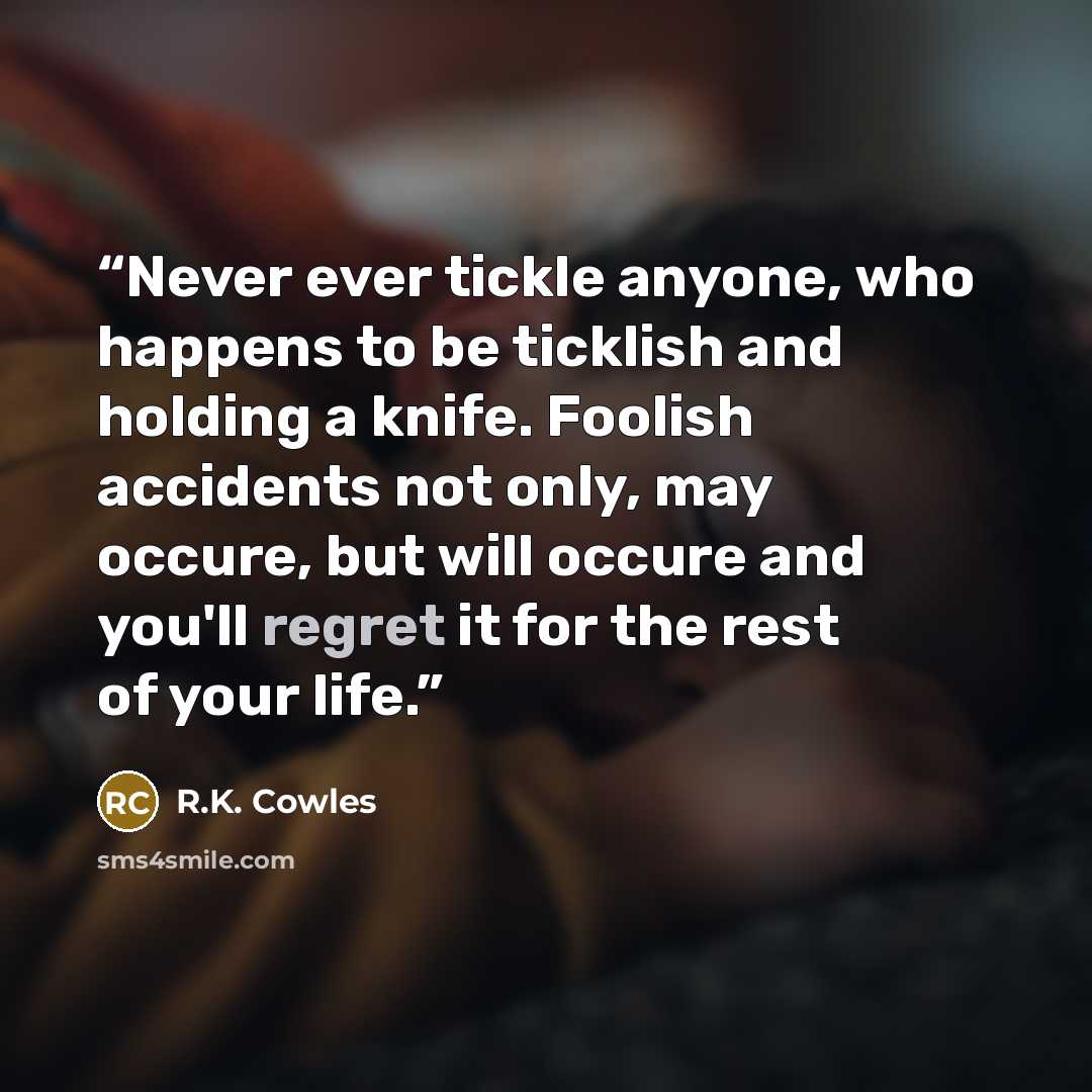 “Never ever tickle anyone, who happens to be ticklish and holding a knife. Foolish accidents not only, may occure, but will occure and you'll regret it for the rest of your life.” quote by R.K. Cowles
