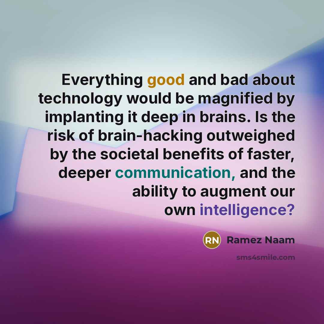 “Everything good and bad about technology would be magnified by implanting it deep in brains. Is the risk of brain-hacking outweighed by the societal benefits of faster, deeper communication, and the ability to augment our own intelligence?” quote by Ramez Naam