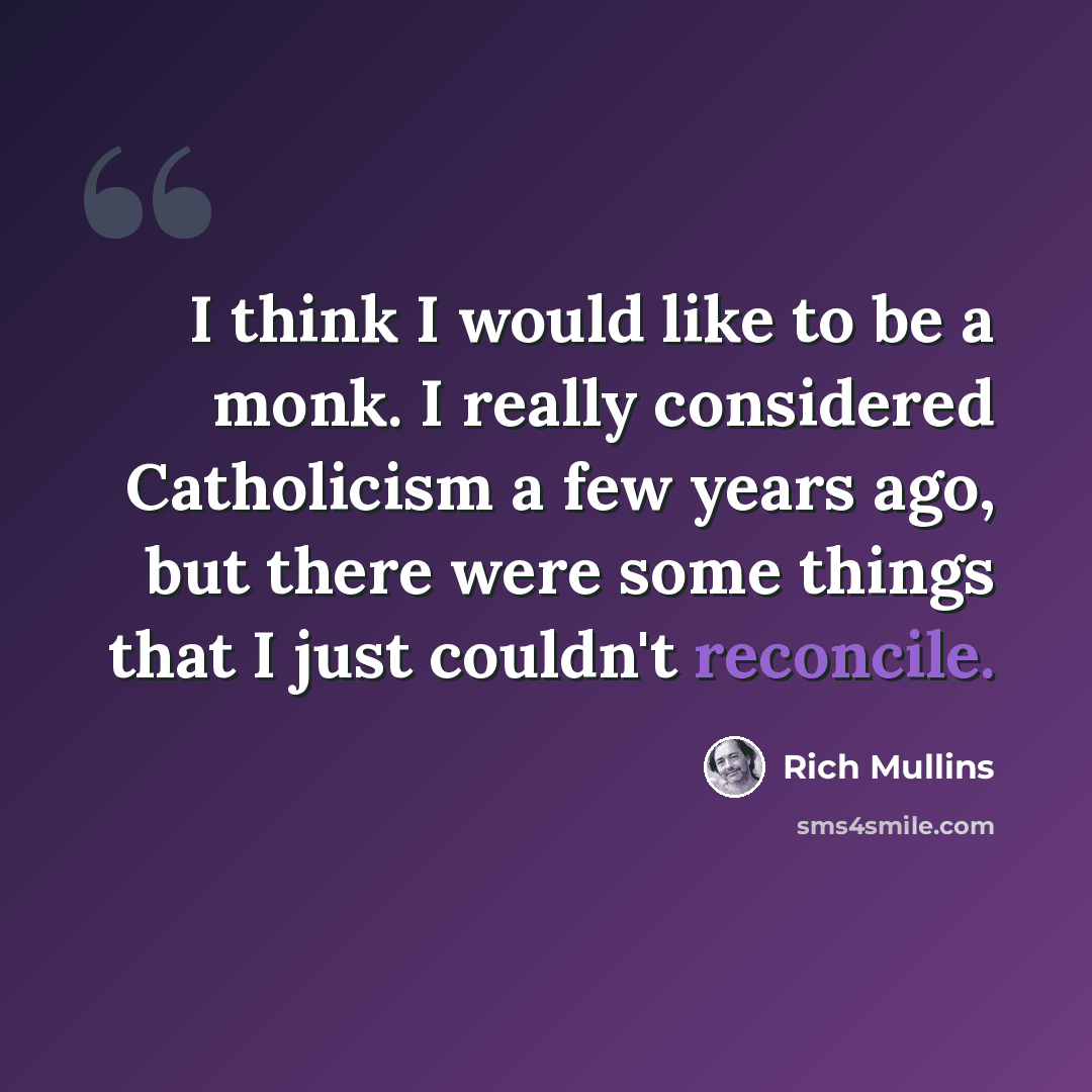 “I think I would like to be a monk. I really considered Catholicism a few years ago, but there were some things that I just couldn't reconcile.” quote by Rich Mullins