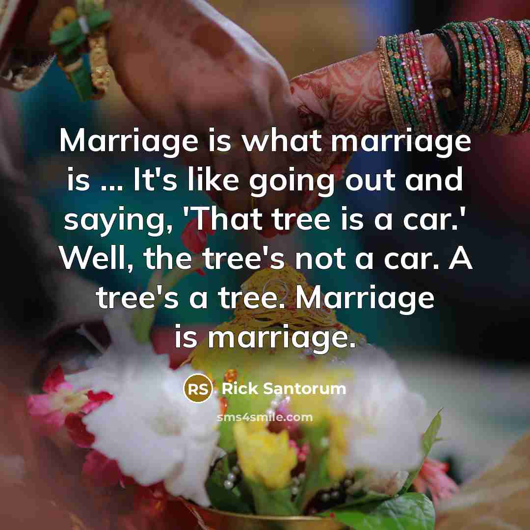 “Marriage is what marriage is ... It's like going out and saying, 'That tree is a car.' Well, the tree's not a car. A tree's a tree. Marriage is marriage.” quote by Rick Santorum