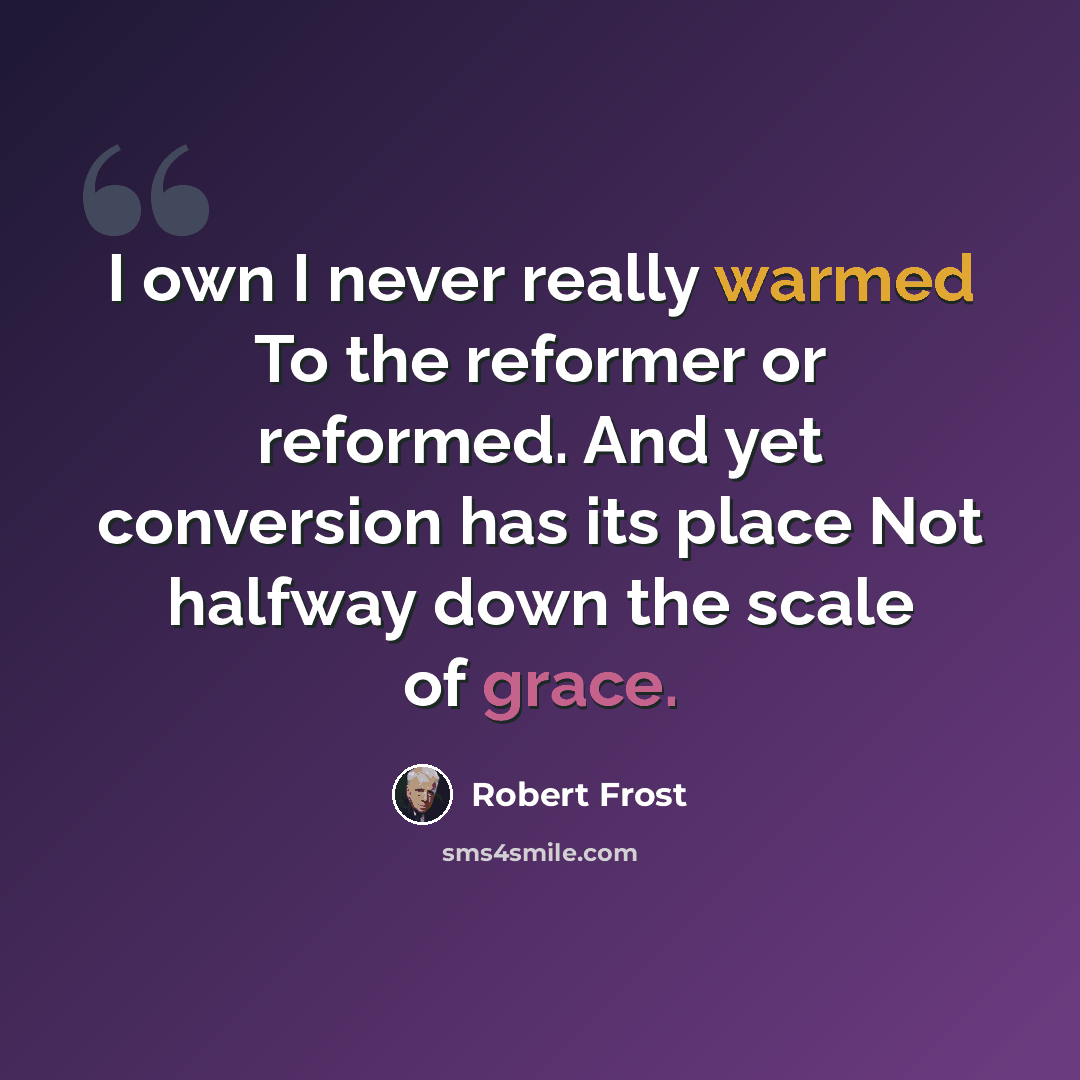 “I own I never really warmed To the reformer or reformed. And yet conversion has its place Not halfway down the scale of grace.” quote by Robert Frost