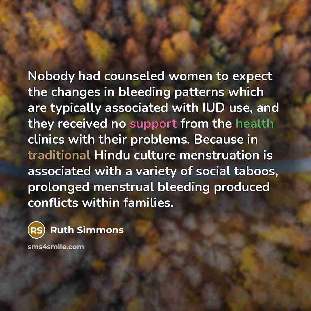 “Nobody had counseled women to expect the changes in bleeding patterns which are typically associated with IUD use, and they received no support from the health clinics with their problems. Because in traditional Hindu culture menstruation is associated with a variety of social taboos, prolonged…” quote by Ruth Simmons