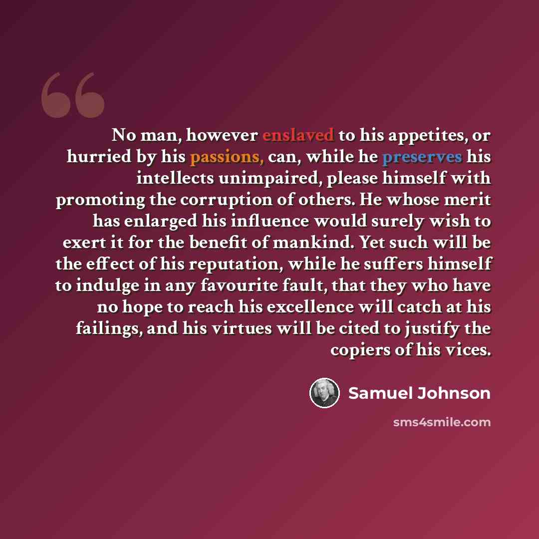 “No man, however enslaved to his appetites, or hurried by his passions, can, while he preserves his intellects unimpaired, please himself with promoting the corruption of others. He whose merit has enlarged his influence would surely wish to exert it for the benefit of mankind. Yet such will be the…” quote by Samuel Johnson