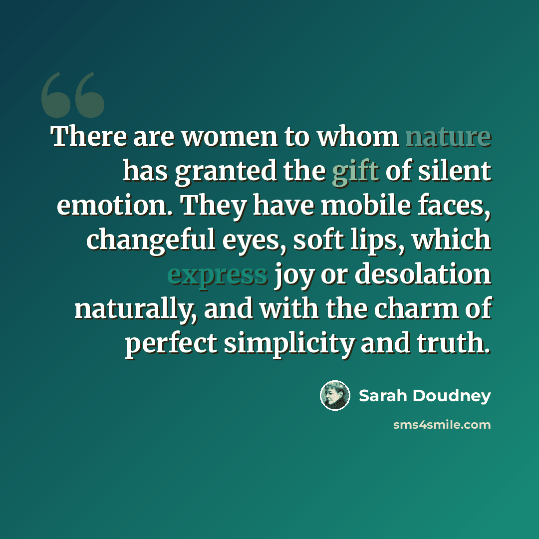 “There are women to whom nature has granted the gift of silent emotion. They have mobile faces, changeful eyes, soft lips, which express joy or desolation naturally, and with the charm of perfect simplicity and truth.” quote by Sarah Doudney