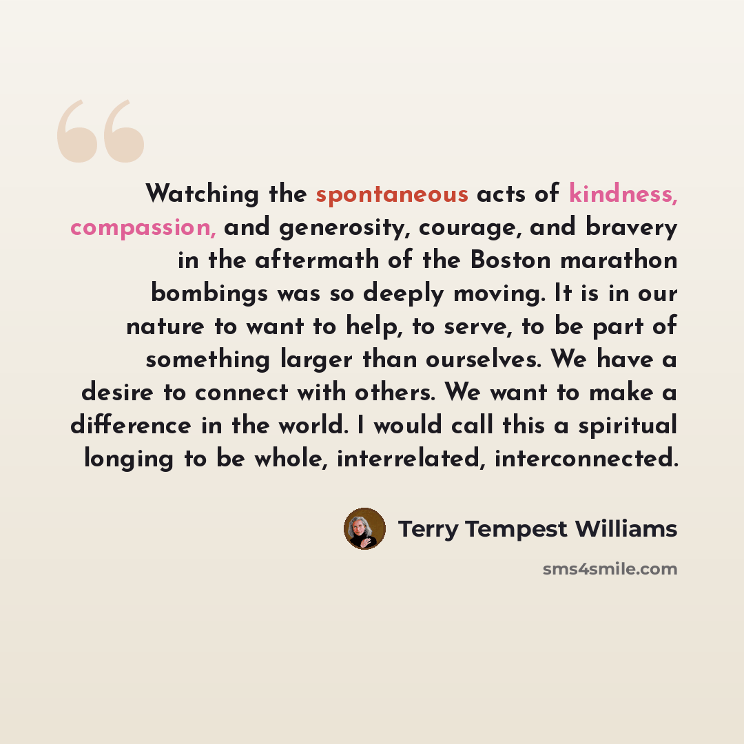 “Watching the spontaneous acts of kindness, compassion, and generosity, courage, and bravery in the aftermath of the Boston marathon bombings was so deeply moving. It is in our nature to want to help, to serve, to be part of something larger than ourselves. We have a desire to connect with others…” quote by Terry Tempest Williams