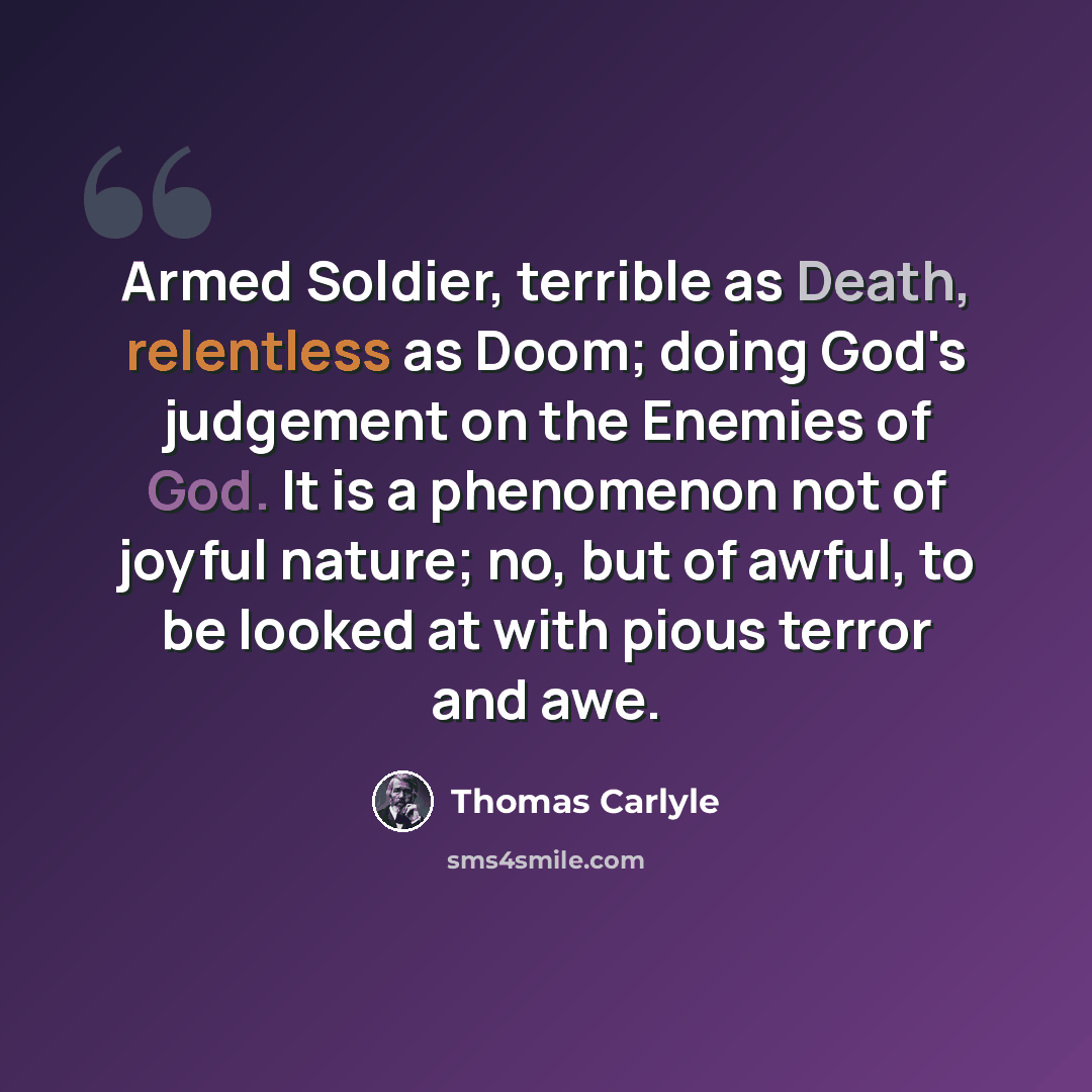 “Armed Soldier, terrible as Death, relentless as Doom; doing God's judgement on the Enemies of God. It is a phenomenon not of joyful nature; no, but of awful, to be looked at with pious terror and awe.” quote by Thomas Carlyle