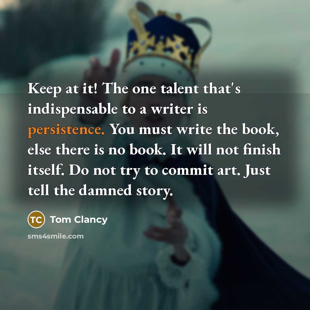 “Keep at it! The one talent that's indispensable to a writer is persistence. You must write the book, else there is no book. It will not finish itself. Do not try to commit art. Just tell the damned story.” quote by Tom Clancy