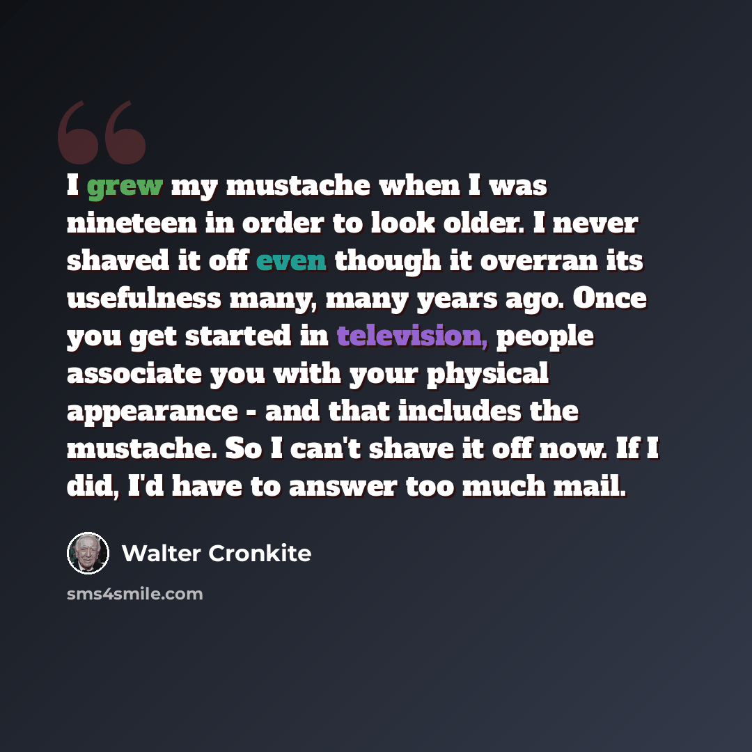 “I grew my mustache when I was nineteen in order to look older. I never shaved it off even though it overran its usefulness many, many years ago. Once you get started in television, people associate you with your physical appearance - and that includes the mustache. So I can't shave it off now. If…” quote by Walter Cronkite