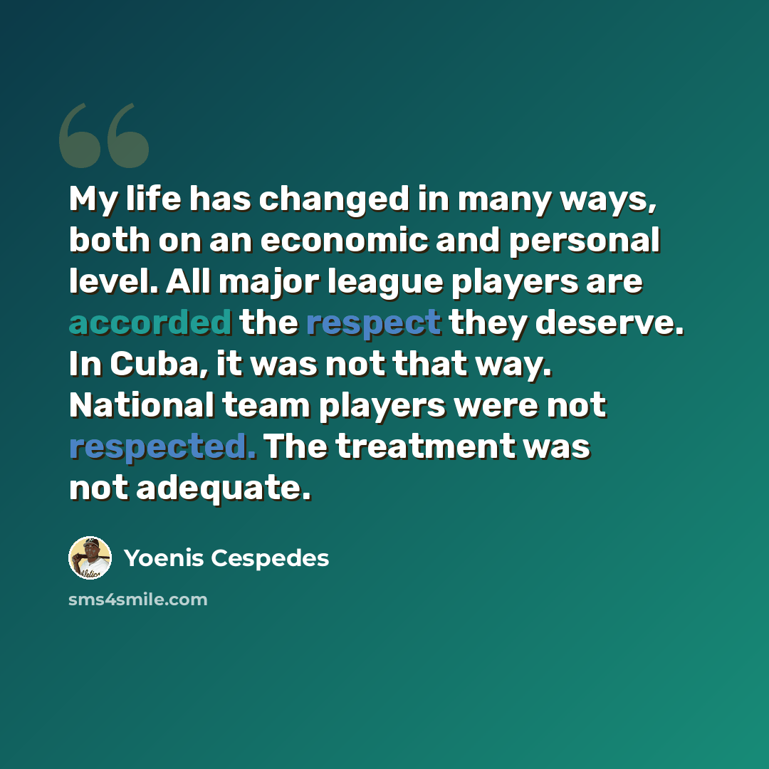“My life has changed in many ways, both on an economic and personal level. All major league players are accorded the respect they deserve. In Cuba, it was not that way. National team players were not respected. The treatment was not adequate.” quote by Yoenis Cespedes