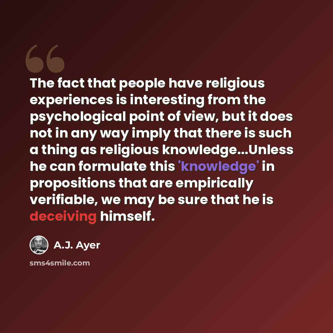 “The fact that people have religious experiences is interesting from the psychological point of view, but it does not in any way imply that there is such a thing as religious knowledge...Unless he can formulate this 'knowledge' in propositions that are empirically verifiable, we may be sure that he…” quote by A.J. Ayer