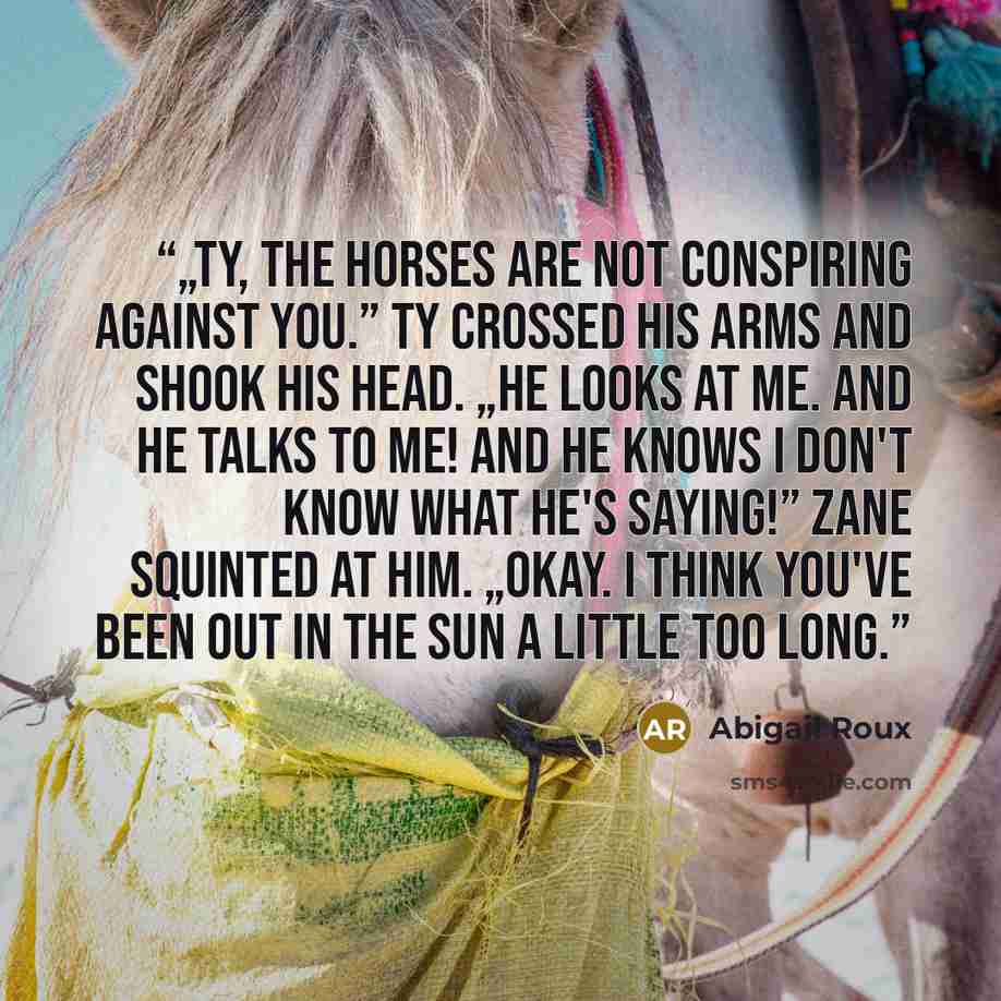 “„Ty, the horses are not conspiring against you.” Ty crossed his arms and shook his head. „He looks at me. And he talks to me! And he knows I don't know what he's saying!” Zane squinted at him. „Okay. I think you've been out in the sun a little too long.” quote by Abigail Roux