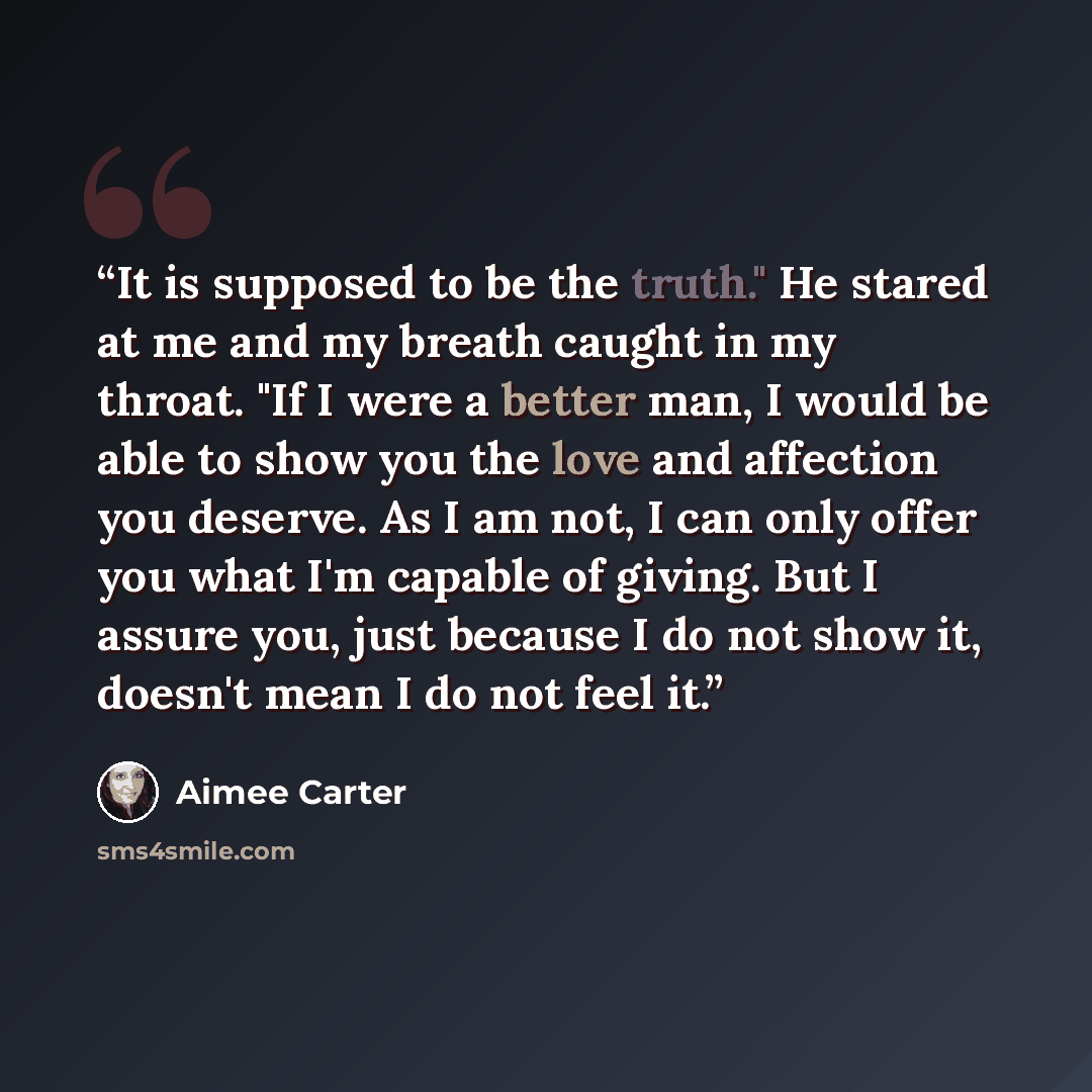 “It is supposed to be the truth." He stared at me and my breath caught in my throat. "If I were a better man, I would be able to show you the love and affection you deserve. As I am not, I can only offer you what I'm capable of giving. But I assure you, just because I do not show it, doesn't mean I…” quote by Aimee Carter