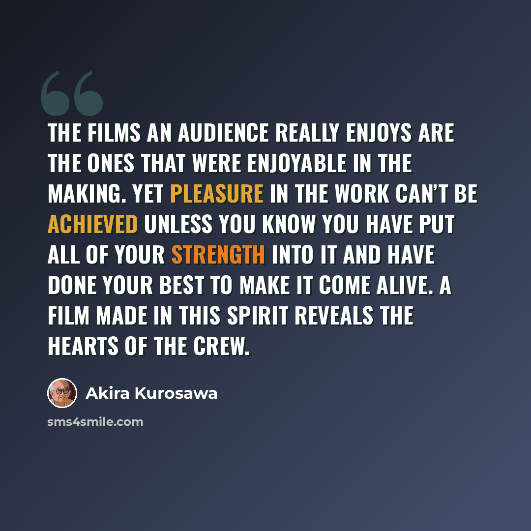 “The films an audience really enjoys are the ones that were enjoyable in the making. Yet pleasure in the work can’t be achieved unless you know you have put all of your strength into it and have done your best to make it come alive. A film made in this spirit reveals the hearts of the crew.” quote by Akira Kurosawa