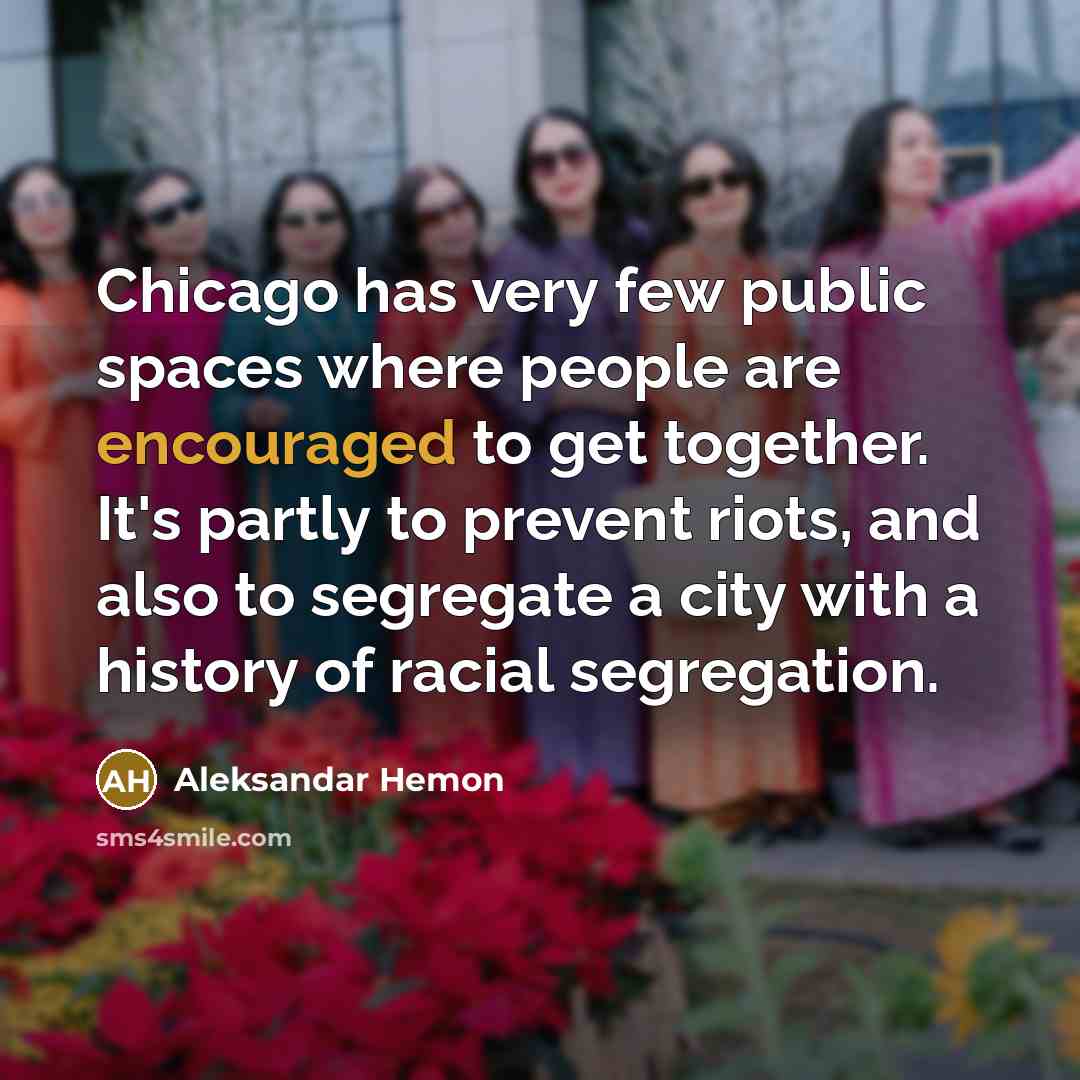 “Chicago has very few public spaces where people are encouraged to get together. It's partly to prevent riots, and also to segregate a city with a history of racial segregation.” quote by Aleksandar Hemon