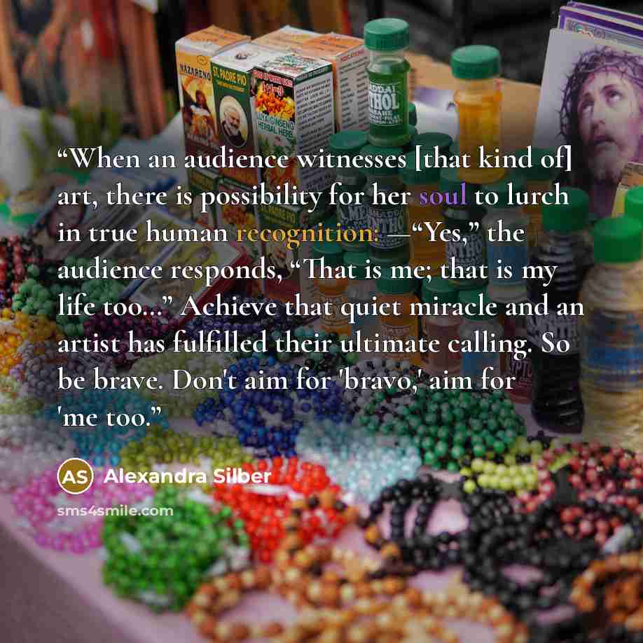 “When an audience witnesses [that kind of] art, there is possibility for her soul to lurch in true human recognition: —“Yes,” the audience responds, “That is me; that is my life too…” Achieve that quiet miracle and an artist has fulfilled their ultimate calling. So be brave. Don't aim for 'bravo,'…” quote by Alexandra Silber