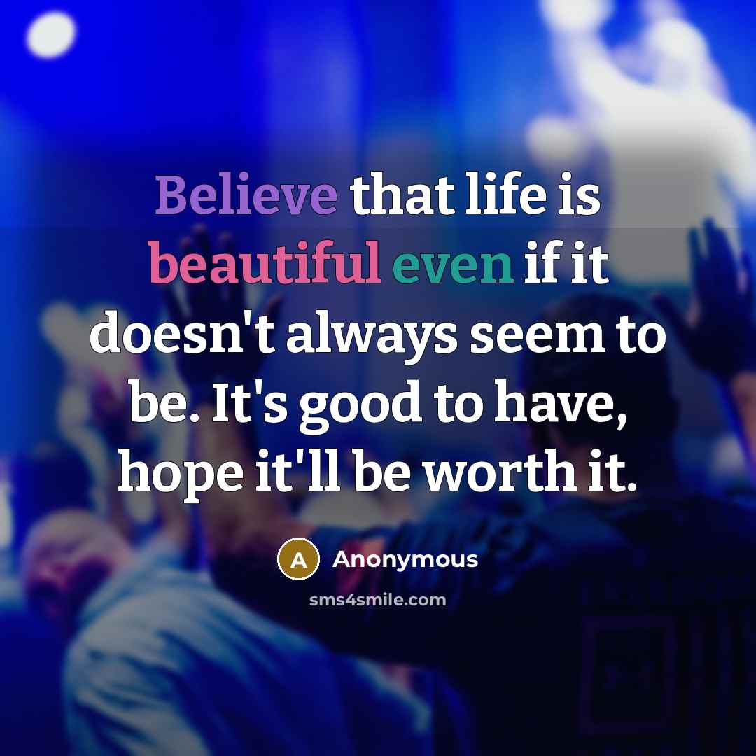 “Believe that life is beautiful even if it doesn't always seem to be. It's good to have, hope it'll be worth it.” quote by Anonymous