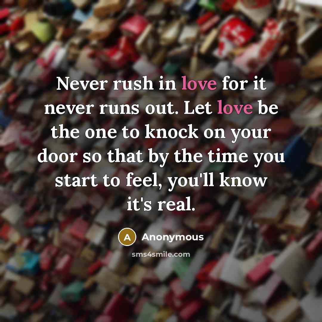 “Never rush in love for it never runs out. Let love be the one to knock on your door so that by the time you start to feel, you'll know it's real.” quote by Anonymous