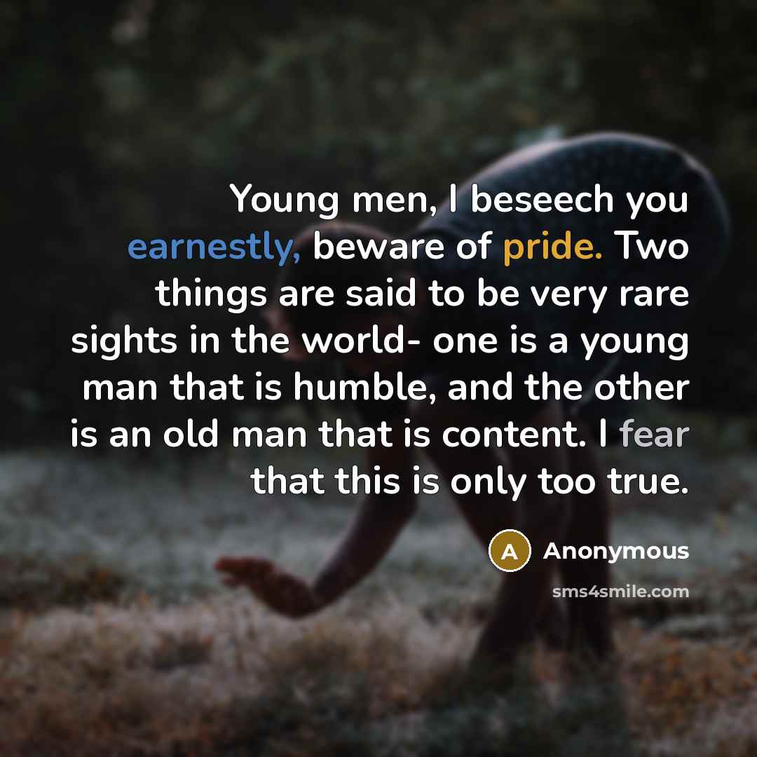 “Young men, I beseech you earnestly, beware of pride. Two things are said to be very rare sights in the world- one is a young man that is humble, and the other is an old man that is content. I fear that this is only too true.” quote by Anonymous