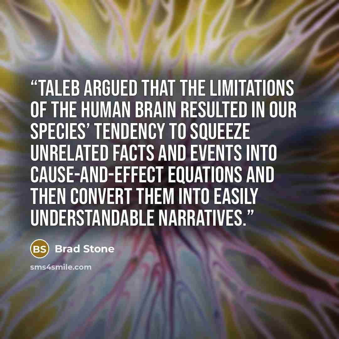 “Taleb argued that the limitations of the human brain resulted in our species’ tendency to squeeze unrelated facts and events into cause-and-effect equations and then convert them into easily understandable narratives.” quote by Brad Stone