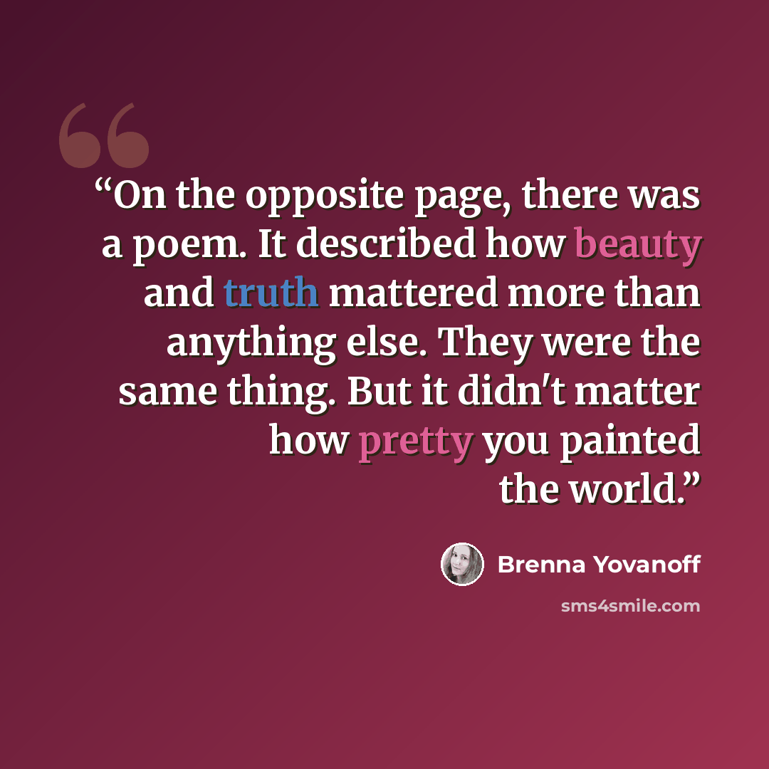 “On the opposite page, there was a poem. It described how beauty and truth mattered more than anything else. They were the same thing. But it didn't matter how pretty you painted the world.” quote by Brenna Yovanoff
