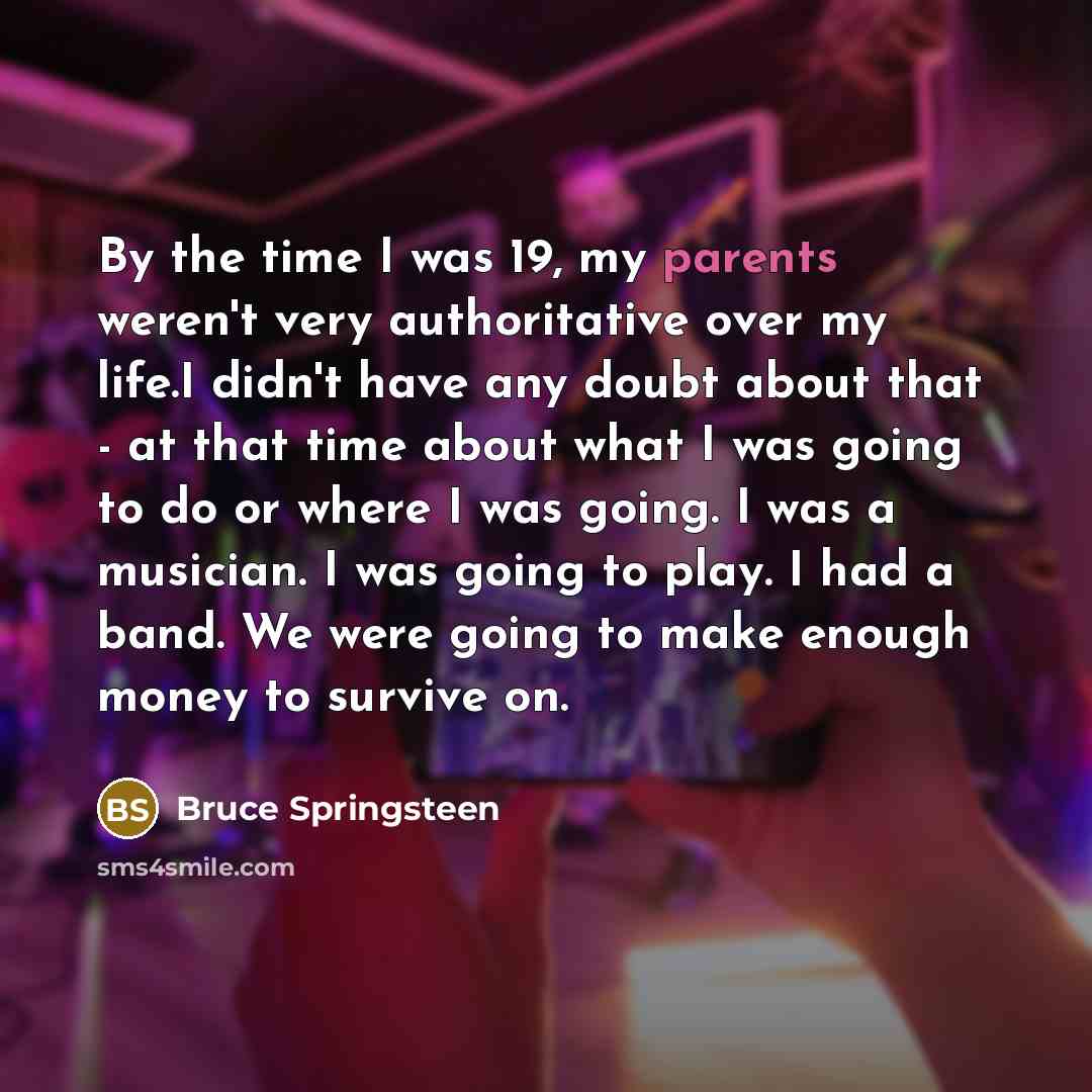 “By the time I was 19, my parents weren't very authoritative over my life.I didn't have any doubt about that - at that time about what I was going to do or where I was going. I was a musician. I was going to play. I had a band. We were going to make enough money to survive on.” quote by Bruce Springsteen
