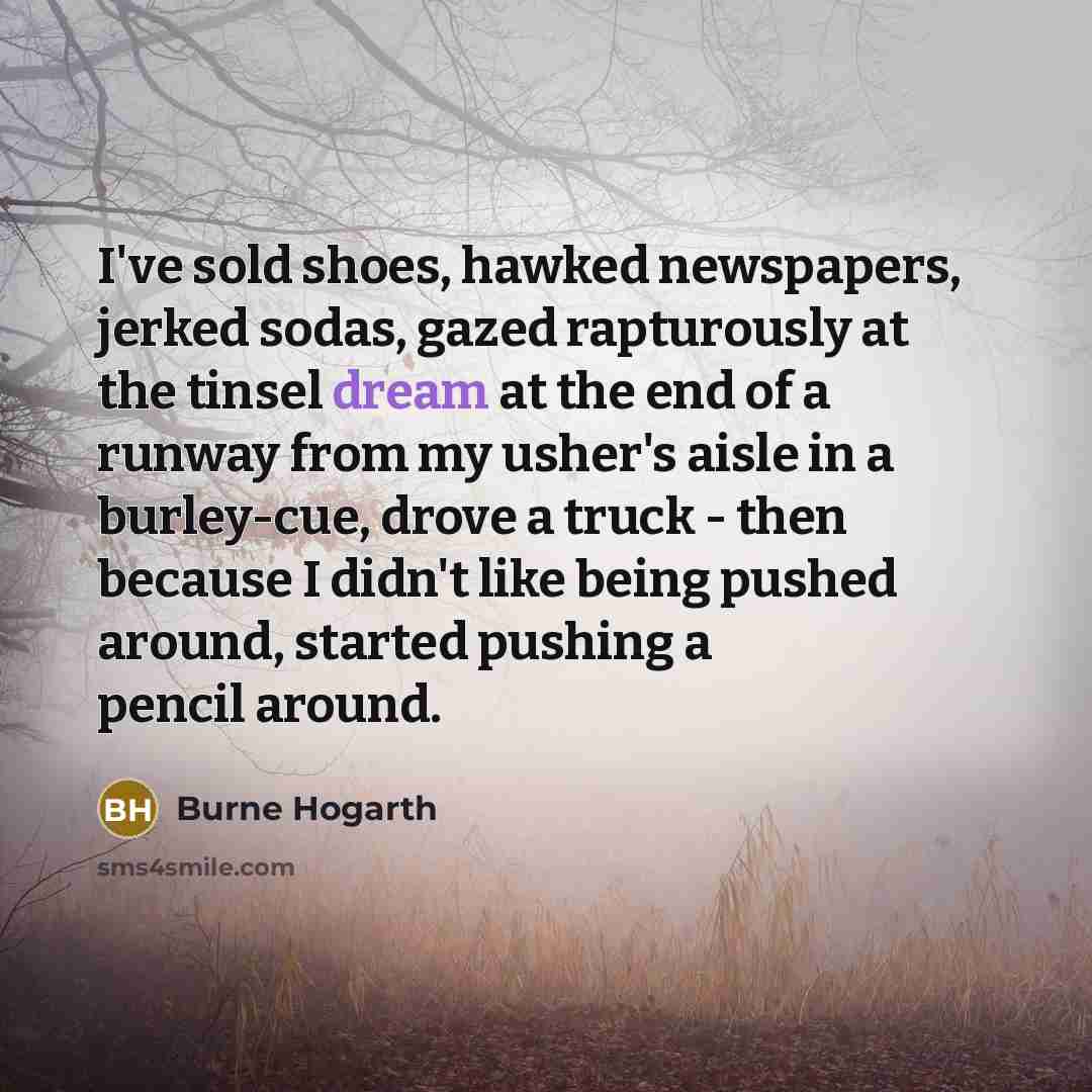 “I've sold shoes, hawked newspapers, jerked sodas, gazed rapturously at the tinsel dream at the end of a runway from my usher's aisle in a burley-cue, drove a truck - then because I didn't like being pushed around, started pushing a pencil around.” quote by Burne Hogarth