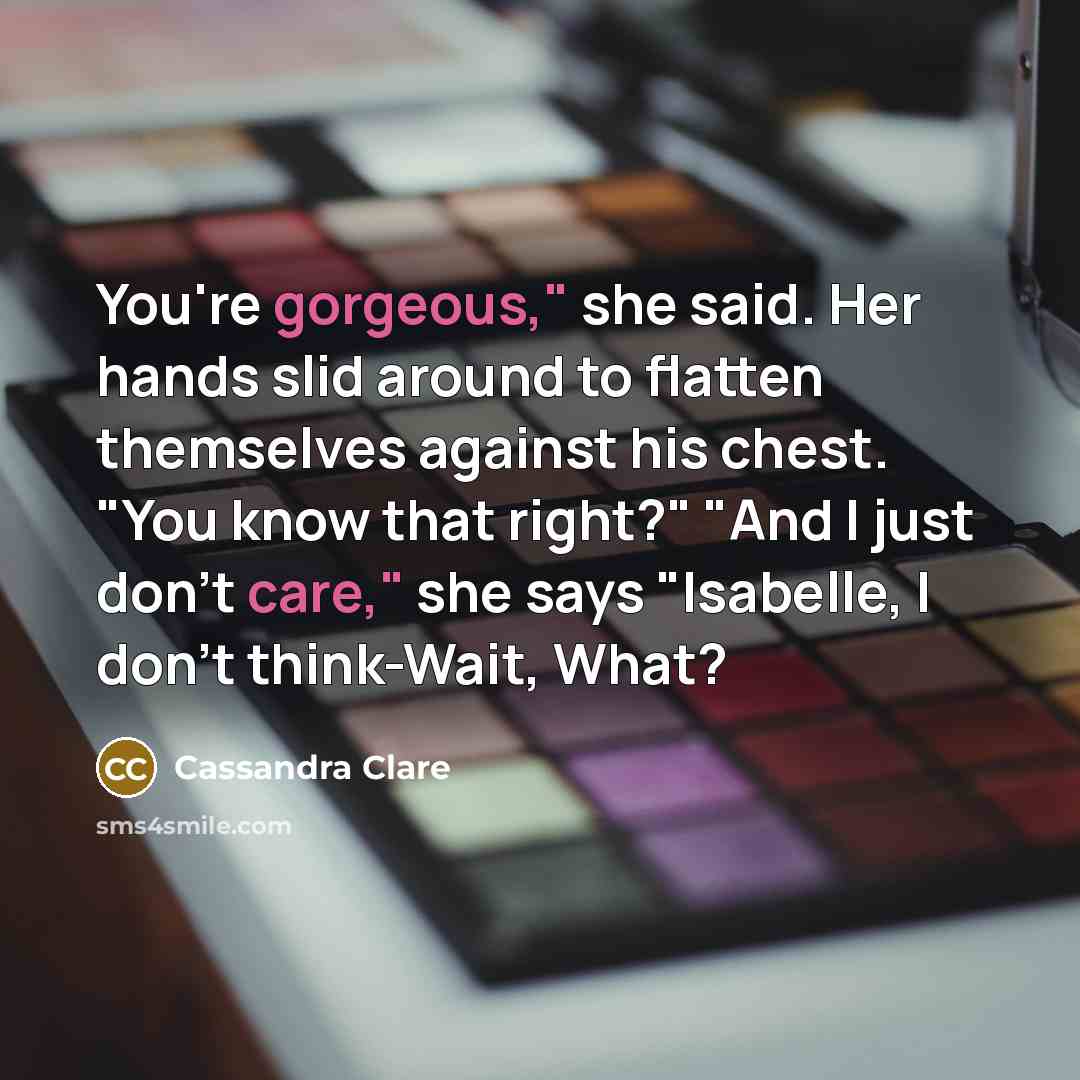 “You're gorgeous," she said. Her hands slid around to flatten themselves against his chest. "You know that right?" "And I just don't care," she says "Isabelle, I don't think-Wait, What?” quote by Cassandra Clare