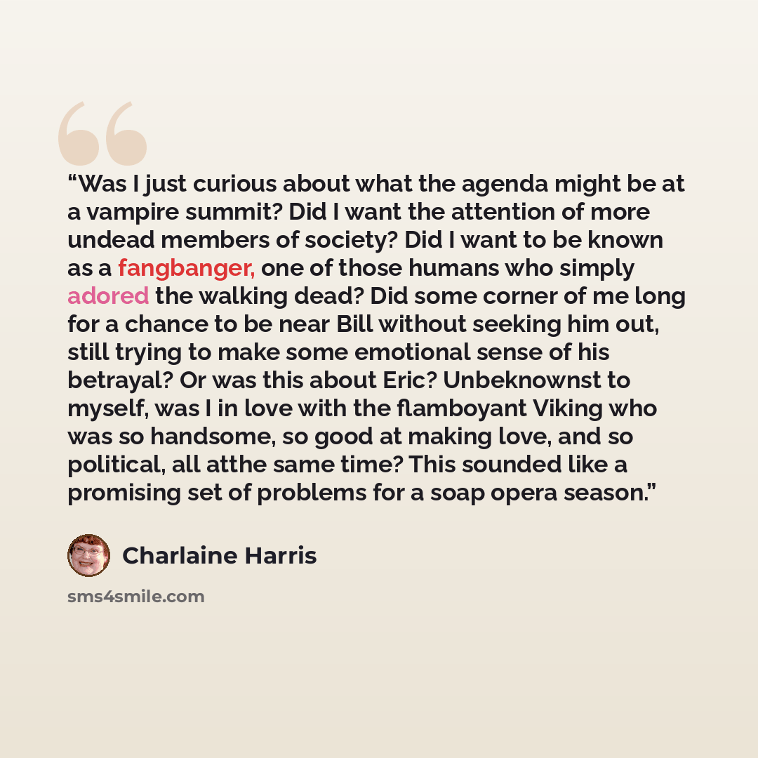 “Was I just curious about what the agenda might be at a vampire summit? Did I want the attention of more undead members of society? Did I want to be known as a fangbanger, one of those humans who simply adored the walking dead? Did some corner of me long for a chance to be near Bill without seeking…” quote by Charlaine Harris